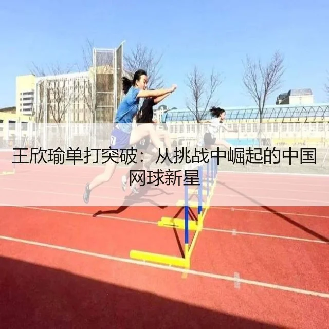王欣瑜单打突破：从挑战中崛起的中国网球新星