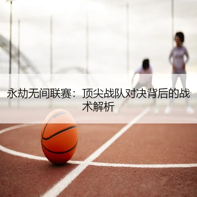 永劫无间联赛:顶尖战队对决背后的战术解析